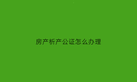 房产析产公证怎么办理(房屋析产公证流程)