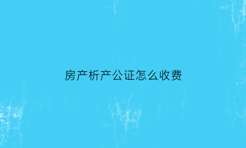 房产析产公证怎么收费(析产公证需要多长时间)