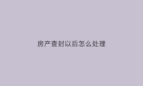 房产查封以后怎么处理(房产查封有什么影响)