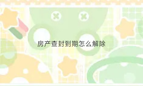 房产查封到期怎么解除(房产查封到期怎么解除手续)
