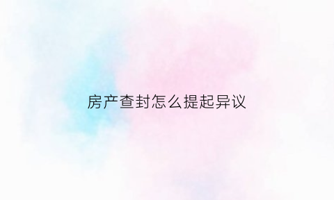 房产查封怎么提起异议(房产查封怎么提起异议的)