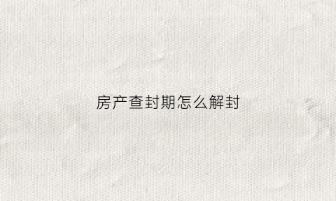 房产查封期怎么解封(房产查封多长时间可以自动解封)