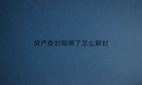 房产查封期满了怎么解封(房产查封到期后怎么办)