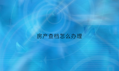 房产查档怎么办理(房产查档要带什么资料)