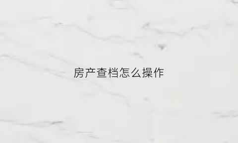 房产查档怎么操作(房产查档案需要什么手续)