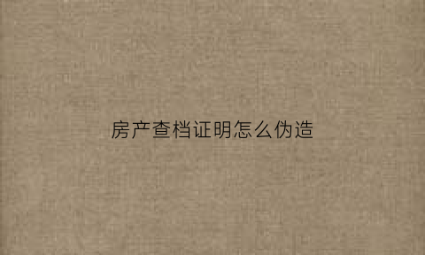 房产查档证明怎么伪造(办理房屋查档证明需要什么手续)