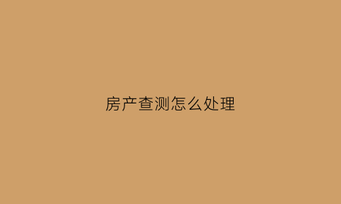 房产查测怎么处理(房屋查验是什么意思)