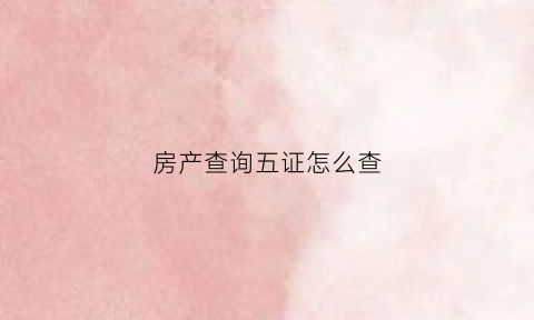 房产查询五证怎么查(如何查询房产五证齐全)