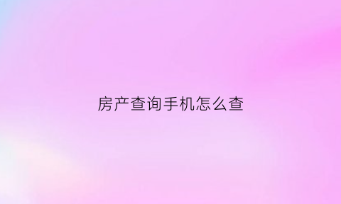 房产查询手机怎么查(手机查询房产证)