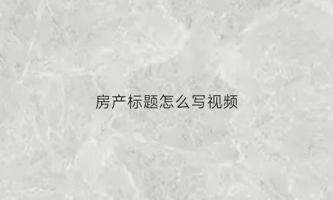 房产标题怎么写视频(房产的标题怎么写)