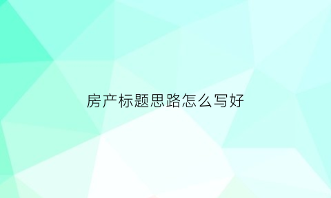 房产标题思路怎么写好(房产文章标题类型举例)