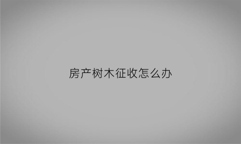 房产树木征收怎么办(房产树木征收怎么办理手续)