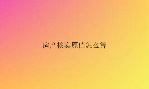 房产核实原值怎么算(房产原值核定标准)