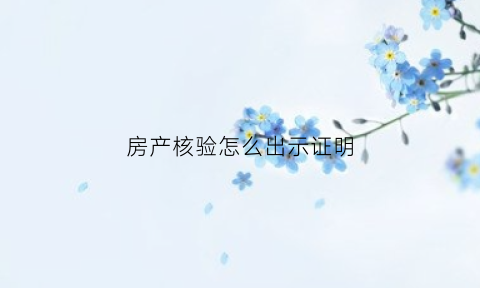房产核验怎么出示证明(房产证核验需要核验什么)