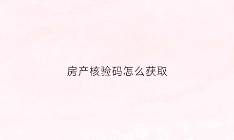 房产核验码怎么获取(房产证核验码怎么获取)