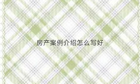 房产案例介绍怎么写好(房产成功案例的分享)