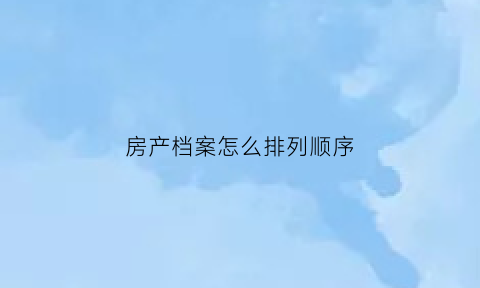 房产档案怎么排列顺序(房产档案怎么排列顺序图片)