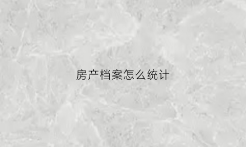 房产档案怎么统计(房产档案怎么查)