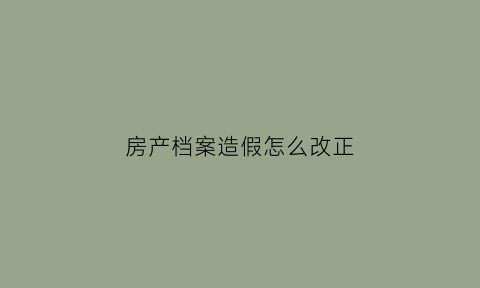 房产档案造假怎么改正(房产档案被私自更改怎么办)