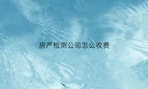 房产检测公司怎么收费(房产检测公司怎么收费合理)