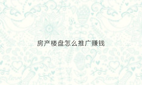 房产楼盘怎么推广赚钱(楼盘推广渠道)