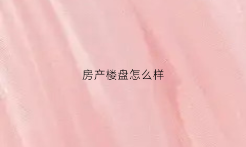 房产楼盘怎么样(房地产公司楼盘)
