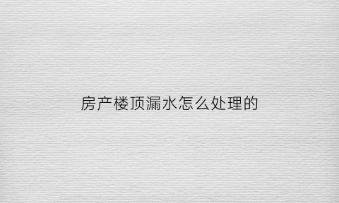 房产楼顶漏水怎么处理的(楼房屋顶漏水怎样处理最好)