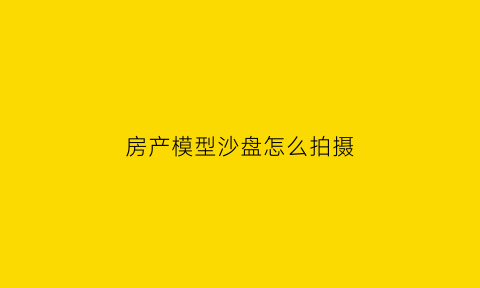房产模型沙盘怎么拍摄(房产沙盘模型价格)