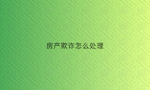 房产欺诈怎么处理(房产欺诈怎么处理最好)