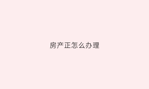 房产正怎么办理(房产证怎么办理需要什么手续)