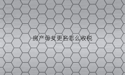 房产母女更名怎么收税(母亲房产证更名给女儿)