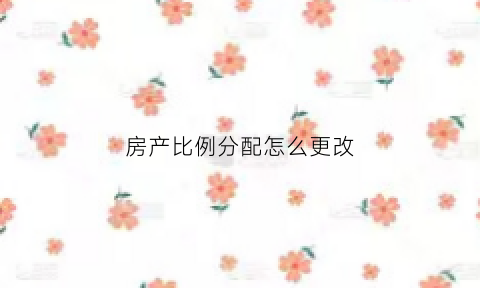 房产比例分配怎么更改(如何更改房产比例)