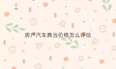 房产汽车典当价格怎么评估(汽车典当抵押)
