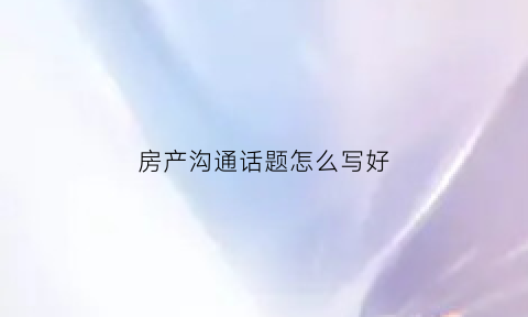 房产沟通话题怎么写好(房地产沟通)