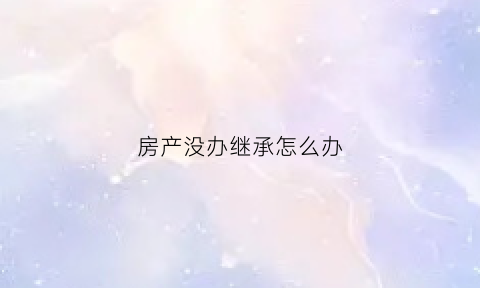 房产没办继承怎么办(房产没办继承怎么办)