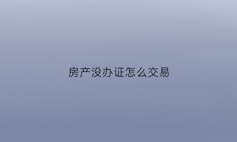 房产没办证怎么交易(房产没办证怎么交易啊)