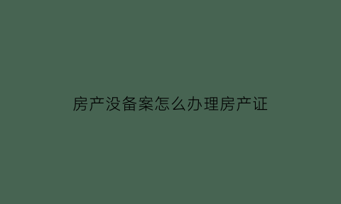 房产没备案怎么办理房产证(房产局没有备案的房子怎么办)