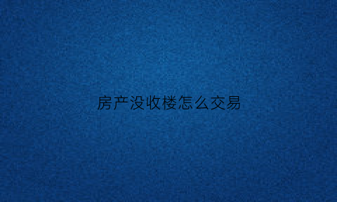 房产没收楼怎么交易(没收楼可以拿房产证吗)