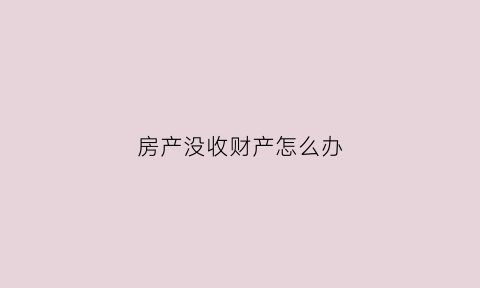 房产没收财产怎么办(房产没收财产怎么办理过户)