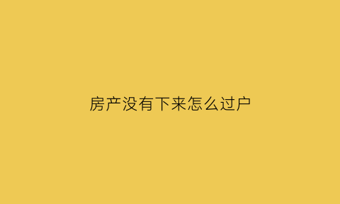 房产没有下来怎么过户(房子没下来可以过户给别人可以公证吗)