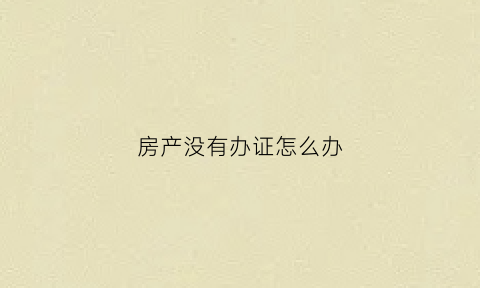 房产没有办证怎么办(房子没有办证可以交易吗)
