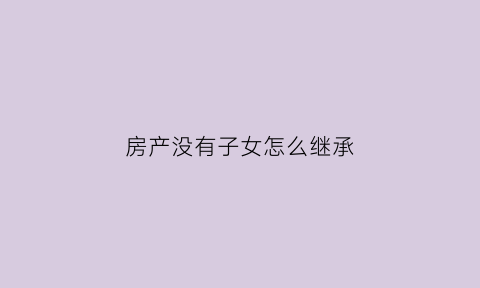 房产没有子女怎么继承(房产证没子女的名字怎么继承)