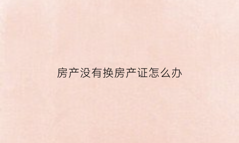 房产没有换房产证怎么办(房产没有换房产证怎么办理)