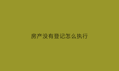 房产没有登记怎么执行(没有登记的房屋能不能拍卖)