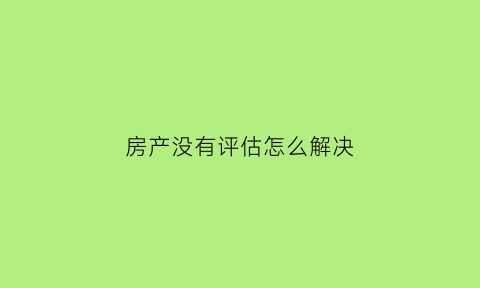 房产没有评估怎么解决(房子评估不上怎么办)