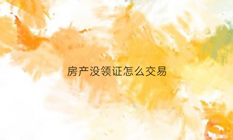 房产没领证怎么交易(没领房产证的房子可以直接过户吗)