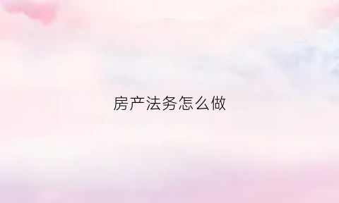 房产法务怎么做(房产法务怎么做工作)