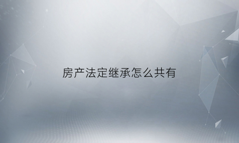 房产法定继承怎么共有(房产法定继承需要交什么税)