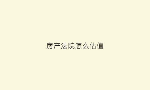 房产法院怎么估值(法院怎么估价房产)