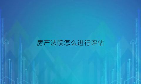 房产法院怎么进行评估(法院房产评估流程期限)